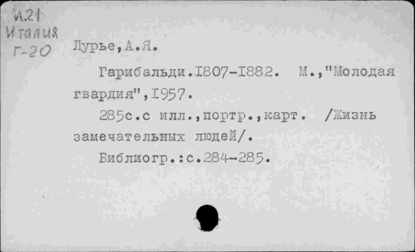 ﻿Л.21
И тялиЯ г-2 О
Лурье,А.Я
Гарибальди.1807-1882. М.,’’Молодая гвардия”,1957.
285с.с илл.,портр•,карт. /Жизнь замечательных людей/.
Библиогр.:с.284-285.